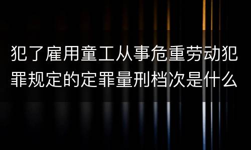 犯了雇用童工从事危重劳动犯罪规定的定罪量刑档次是什么样的