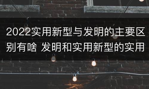 2022实用新型与发明的主要区别有啥 发明和实用新型的实用性