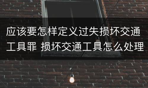 应该要怎样定义过失损坏交通工具罪 损坏交通工具怎么处理