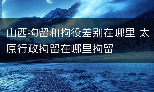 山西拘留和拘役差别在哪里 太原行政拘留在哪里拘留