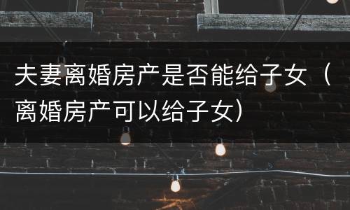 夫妻离婚房产是否能给子女（离婚房产可以给子女）