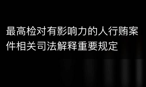 最高检对有影响力的人行贿案件相关司法解释重要规定