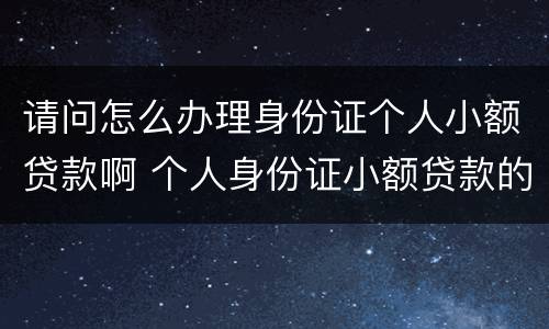 请问怎么办理身份证个人小额贷款啊 个人身份证小额贷款的正规公司