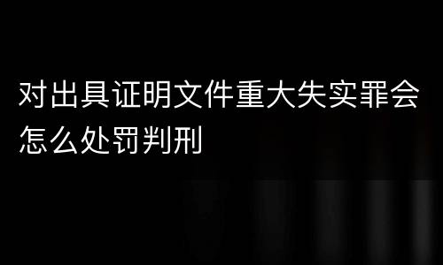 对出具证明文件重大失实罪会怎么处罚判刑