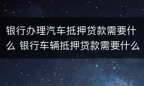 银行办理汽车抵押贷款需要什么 银行车辆抵押贷款需要什么