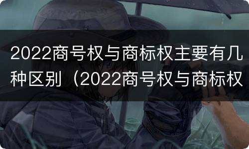 2022商号权与商标权主要有几种区别（2022商号权与商标权主要有几种区别呢）