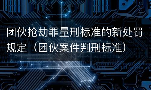 团伙抢劫罪量刑标准的新处罚规定（团伙案件判刑标准）