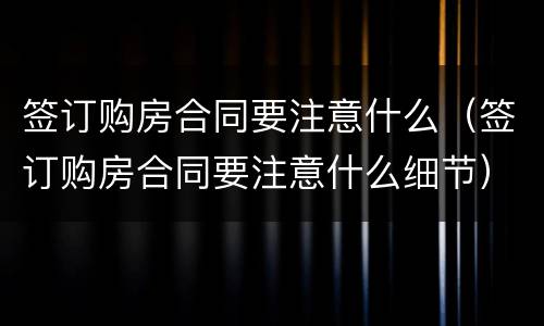 签订购房合同要注意什么（签订购房合同要注意什么细节）