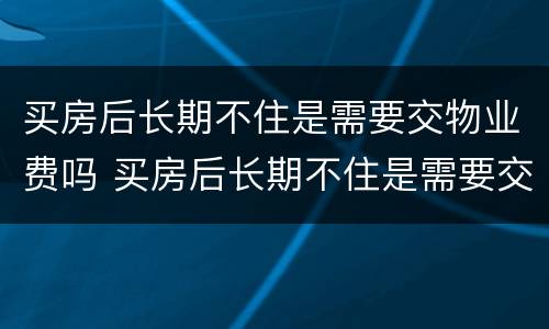 买房后长期不住是需要交物业费吗 买房后长期不住是需要交物业费吗多少钱