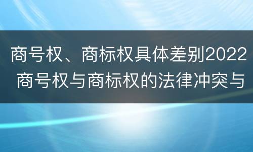 商号权、商标权具体差别2022 商号权与商标权的法律冲突与解决