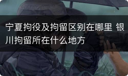 宁夏拘役及拘留区别在哪里 银川拘留所在什么地方