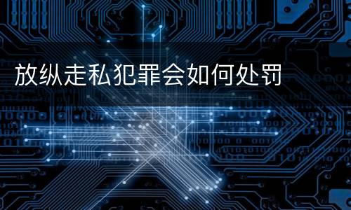 放纵走私犯罪会如何处罚