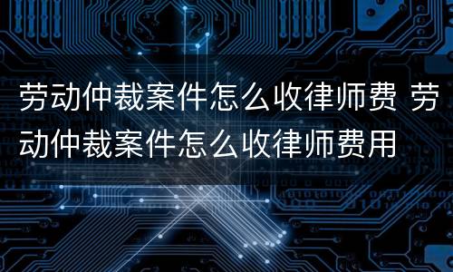 劳动仲裁案件怎么收律师费 劳动仲裁案件怎么收律师费用