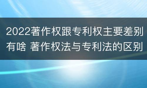 2022著作权跟专利权主要差别有啥 著作权法与专利法的区别