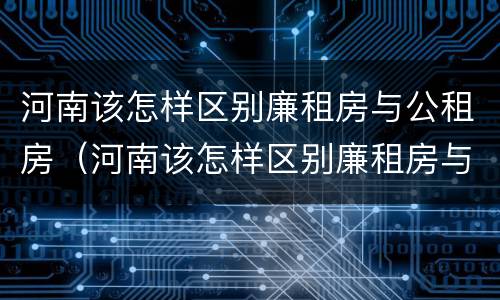 河南该怎样区别廉租房与公租房（河南该怎样区别廉租房与公租房呢）