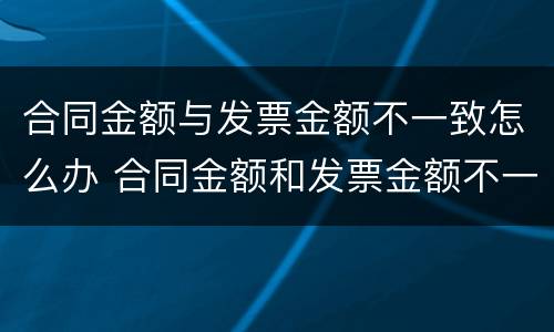 合同金额与发票金额不一致怎么办 合同金额和发票金额不一致怎么办