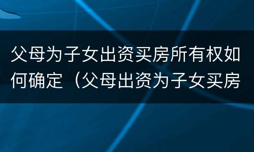 父母为子女出资买房所有权如何确定（父母出资为子女买房 产权归谁）