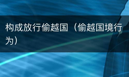 构成放行偷越国（偷越国境行为）
