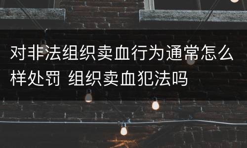 对非法组织卖血行为通常怎么样处罚 组织卖血犯法吗