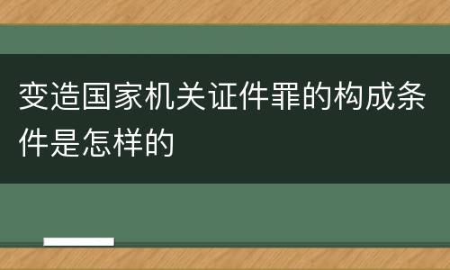变造国家机关证件罪的构成条件是怎样的