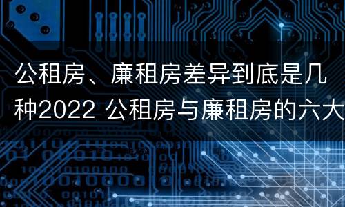 公租房、廉租房差异到底是几种2022 公租房与廉租房的六大区别