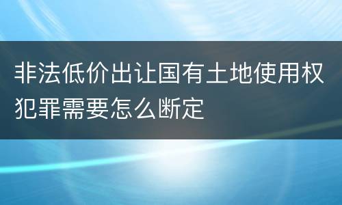 非法低价出让国有土地使用权犯罪需要怎么断定