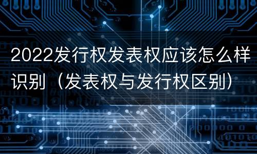 2022发行权发表权应该怎么样识别（发表权与发行权区别）