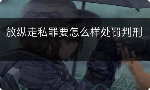 放纵走私罪要怎么样处罚判刑