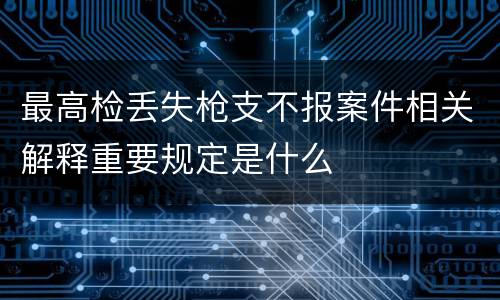 最高检丢失枪支不报案件相关解释重要规定是什么
