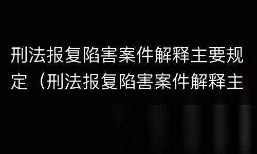 刑法报复陷害案件解释主要规定（刑法报复陷害案件解释主要规定什么）
