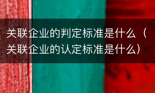 关联企业的判定标准是什么（关联企业的认定标准是什么）