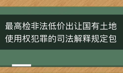 最高检非法低价出让国有土地使用权犯罪的司法解释规定包括什么