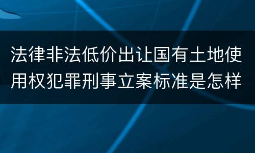 法律非法低价出让国有土地使用权犯罪刑事立案标准是怎样规定