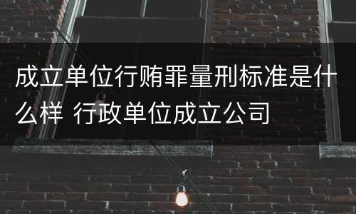 成立单位行贿罪量刑标准是什么样 行政单位成立公司