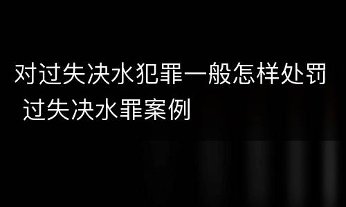 对过失决水犯罪一般怎样处罚 过失决水罪案例