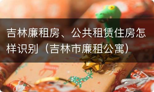 吉林廉租房、公共租赁住房怎样识别（吉林市廉租公寓）