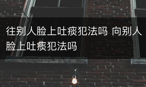 往别人脸上吐痰犯法吗 向别人脸上吐痰犯法吗