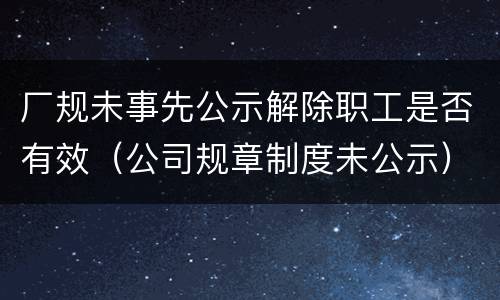厂规未事先公示解除职工是否有效（公司规章制度未公示）