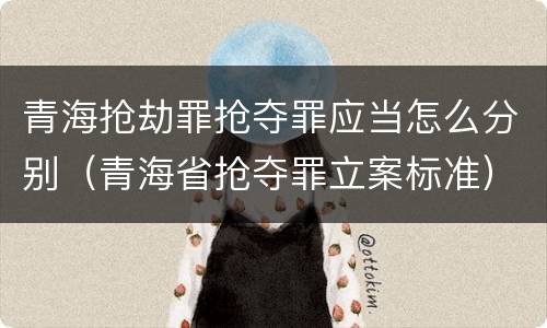 青海抢劫罪抢夺罪应当怎么分别（青海省抢夺罪立案标准）