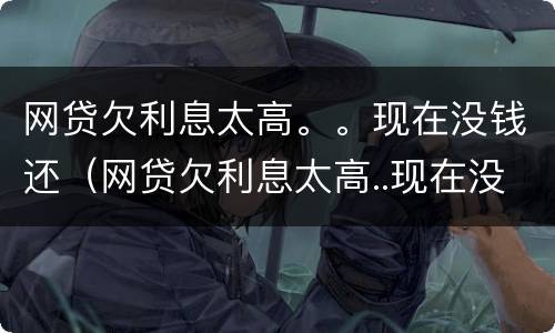 网贷欠利息太高。。现在没钱还（网贷欠利息太高..现在没钱还怎么办）