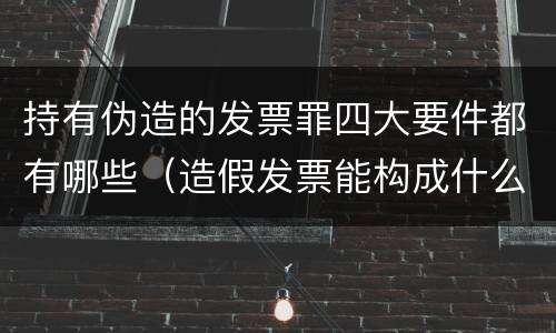 持有伪造的发票罪四大要件都有哪些（造假发票能构成什么罪）