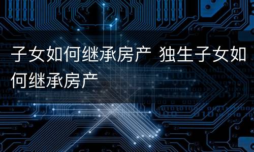 子女如何继承房产 独生子女如何继承房产