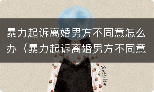 暴力起诉离婚男方不同意怎么办（暴力起诉离婚男方不同意怎么办理）