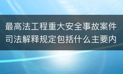 最高法工程重大安全事故案件司法解释规定包括什么主要内容