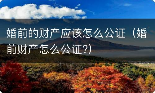 婚前的财产应该怎么公证（婚前财产怎么公证?）