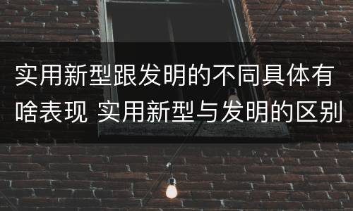 实用新型跟发明的不同具体有啥表现 实用新型与发明的区别
