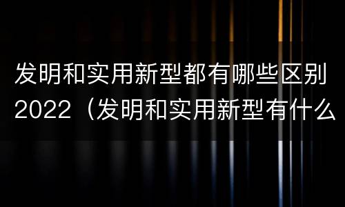 发明和实用新型都有哪些区别2022（发明和实用新型有什么区别）
