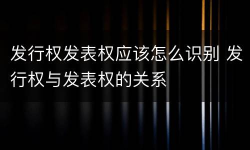 发行权发表权应该怎么识别 发行权与发表权的关系