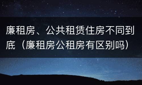 廉租房、公共租赁住房不同到底（廉租房公租房有区别吗）