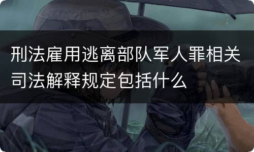 刑法雇用逃离部队军人罪相关司法解释规定包括什么
